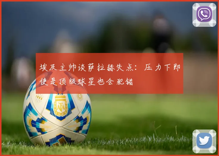埃及主帅谈萨拉赫失点：压力下即使是顶级球星也会犯错