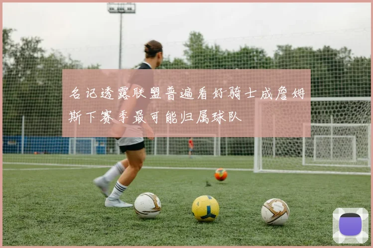 名记透露联盟普遍看好骑士成詹姆斯下赛季最可能归属球队