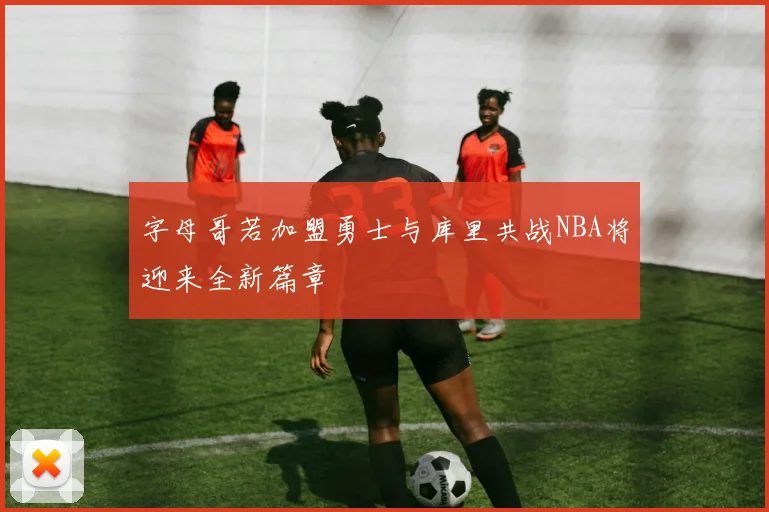 字母哥若加盟勇士与库里共战NBA将迎来全新篇章