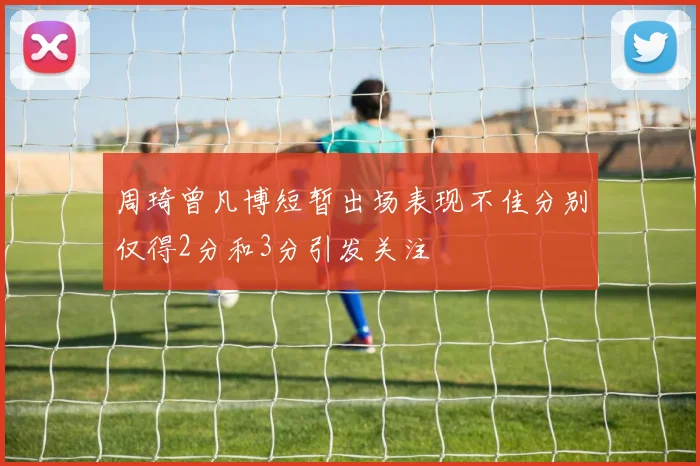周琦曾凡博短暂出场表现不佳分别仅得2分和3分引发关注
