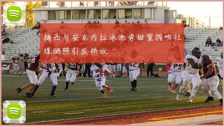 梅西与安东内拉泳池旁甜蜜拥吻社媒晒照引发热议