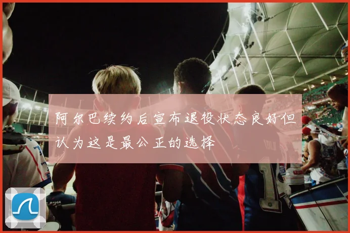 阿尔巴续约后宣布退役状态良好但认为这是最公正的选择
