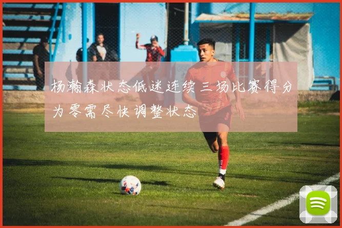 杨瀚森状态低迷连续三场比赛得分为零需尽快调整状态