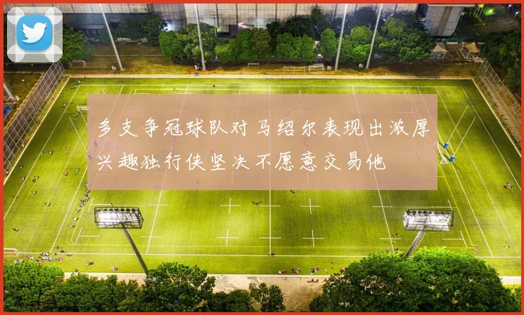 多支争冠球队对马绍尔表现出浓厚兴趣独行侠坚决不愿意交易他