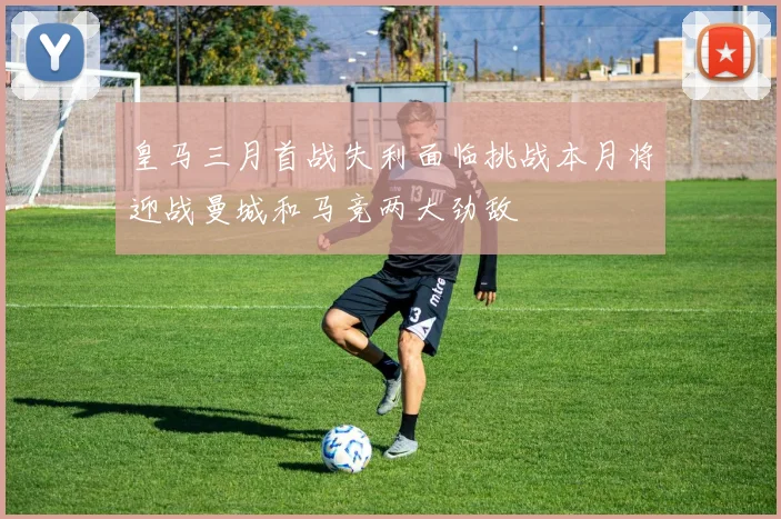 皇马三月首战失利面临挑战本月将迎战曼城和马竞两大劲敌