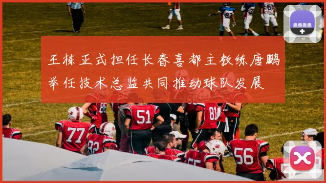 王栋正式担任长春喜都主教练唐鹏举任技术总监共同推动球队发展
