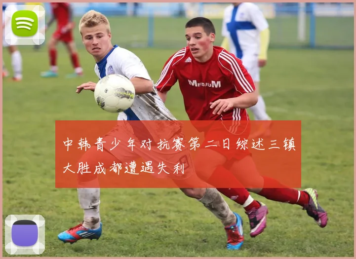 中韩青少年对抗赛第二日综述三镇大胜成都遭遇失利