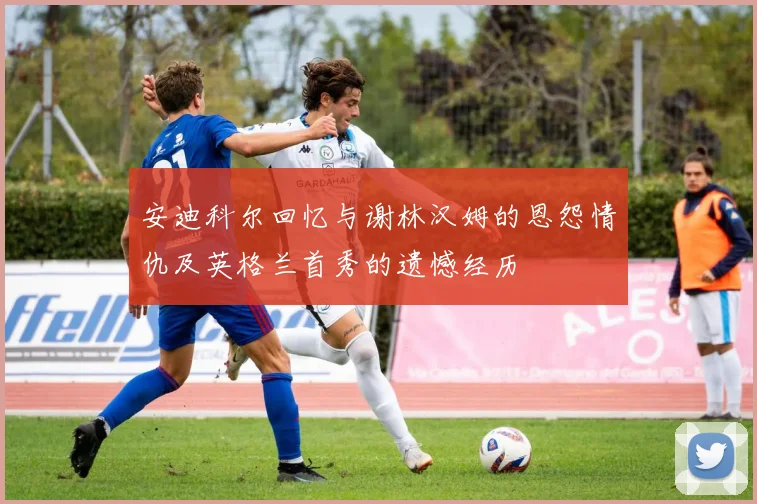 安迪科尔回忆与谢林汉姆的恩怨情仇及英格兰首秀的遗憾经历