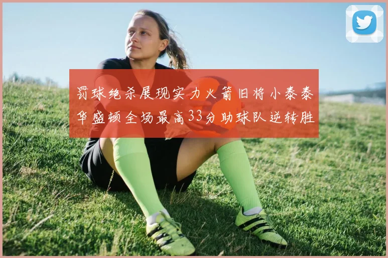 罚球绝杀展现实力火箭旧将小泰泰华盛顿全场最高33分助球队逆转胜利